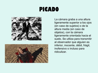 PICADO
La cámara graba a una altura
ligeramente superior a los ojos
(en caso de sujetos) o de la
altura media (en caso de
objetos), con la cámara
ligeramente orientada hacia el
suelo. Se utiliza para transmitir
al observador que alguien es
inferior, inocente, débil, frágil,
inofensivo o incluso para
ridiculizar.

 