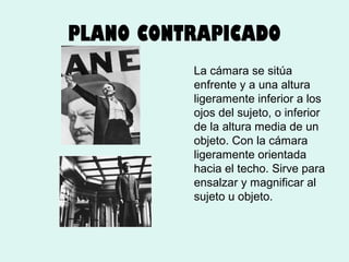 PLANO CONTRAPICADO
La cámara se sitúa
enfrente y a una altura
ligeramente inferior a los
ojos del sujeto, o inferior
de la altura media de un
objeto. Con la cámara
ligeramente orientada
hacia el techo. Sirve para
ensalzar y magnificar al
sujeto u objeto.

 