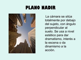 PLANO NADIR
La cámara se sitúa
totalmente por debajo
del sujeto, con ángulo
perpendicular al
suelo. Se usa a nivel
estético para dar
dramatismo, interés a
la escena o da
dinamismo a la
acción.

 