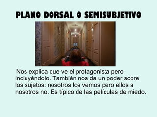 PLANO DORSAL O SEMISUBJETIVO

Nos explica que ve el protagonista pero
incluyéndolo. También nos da un poder sobre
los sujetos: nosotros los vemos pero ellos a
nosotros no. Es típico de las películas de miedo.

 