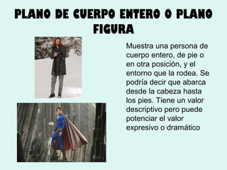 PLANO DE CUERPO ENTERO O PLANO
FIGURA
Muestra una persona de
cuerpo entero, de pie o
en otra posición, y el
entorno que la rodea. Se
podría decir que abarca
desde la cabeza hasta
los pies. Tiene un valor
descriptivo pero puede
potenciar el valor
expresivo o dramático

 