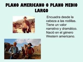 PLANO AMERICANO O PLANO MEDIO
LARGO
Encuadra desde la
cabeza a las rodillas.
Tiene un valor
narrativo y dramático.
Nació en el género
Western americano.

 