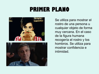 PRIMER PLANO
Se utiliza para mostrar el
rostro de una persona u
cualquier objeto de forma
muy cercana. En el caso
de la figura humana
recogería el rostro y los
hombros. Se utiliza para
mostrar confidencia e
intimidad.

 