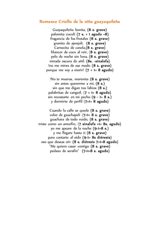 Romance Criollo de la niña guayaquileña 
Guayaquileña bonita, (8 s. grave) 
palomita cuculí (7 s. + 1 agudo =8) 
fragancia de los frutales (8 s. grave) 
granito de ajonjolí. (8 s. grave) 
Carnecita de canela,(8 s. grave) 
blancor de coco al reír, (8 s. grave) 
pelo de noche sin luna, (8 s. grave) 
mirada oscura de añil. (8s. -sinalefa) 
!no me mires de ese modo (8 s. grave) 
porque me voy a morir! (7 + 1= 8 agudo) 
!No te mueras, morenita (8 s. grave) 
sin antes quererme a mí, (8 s.) 
sin que me digan tus labios (8 s.) 
palabritas de canguil, (7 + 1= 8 agudo) 
sin recostarte en mi pecho (9 - 1= 8 s.) 
y dormirte de perfil (7+1= 8 agudo) 
Cuando la calle se quede (8 s. grave) 
color de guachapelí (7+1= 8 s. grave) 
guachara de todo ruido, (8 s. grave) 
triste como un amorfin, (7 sinalefa +1= 8s. agudo) 
yo me apeare de la noche (9-1=8 s.) 
y me llegare hasta ti (8 s. grave) 
para cantarte al oído (9-1= 8s diéresis) 
eso que deseas oír: (8 s. diéresis 7+1=8 agudo) 
"Me quiero casar contigo (8 s. grave) 
pedazo de serafín" (7+1=8 s. agudo) 
 