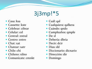 3j3mp!*5Casa: ksaCassette: ksteCelebrar: zibrarCelular: celCentral: zntralCentro: zntroChat: xatChatear: xatrChile: chiChileno: xilnoComunícate: cmnktCuál: qalCualquiera: qalkeraCuándo: qndoCumpleaños: qmpleDe: dDebería: dbriaDecir: dcirDías: ddDiccionario: dicnarioDirección: dirDomingo
