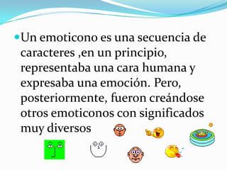 Un emoticono es una secuencia de caracteres ,en un principio, representaba una cara humana y expresaba una emoción. Pero, posteriormente, fueron creándose otros emoticonos con significados muy diversos