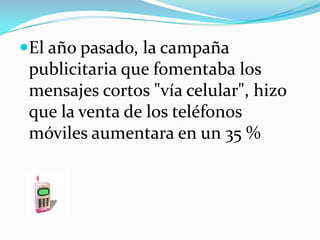 El año pasado, la campaña publicitaria que fomentaba los mensajes cortos "vía celular", hizo que la venta de los teléfonos móviles aumentara en un 35 %
