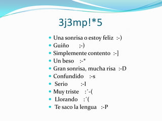 3j3mp!*5Una sonrisa o estoy feliz  :-) Guiño       ;-) Simplemente contento  :-] Un beso    :-* Gran sonrisa, mucha risa  :-DConfundido    :-s Serio         :-I Muy triste    :´-(   Llorando    :´(  Te saco la lengua   :-P 