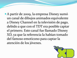 A partir de 2009, la empresa Disney sumó un canal de dibujos animados equivalente a Disney Channel en la televisión de pago, debido a que con el TDT era posible captar el primero. Este canal fue llamado Disney XD, ya que la referencia la habían tomado del famoso emoticono para captar la atención de los jóvenes.