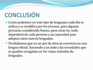 CONCLUSIÓNComo podemos ver este tipo de lenguajes cada día se utiliza y se modifica por los jóvenes, para algunas personas considerado bueno, para otras no, todo dependerá de cada persona y su capacidad para adoptar estos nuevos lenguajes.No dudemos que en un par de años se convierta en una lengua oficial, haciendo a un lado a las sociedades que se queden rezagadas en los viejos métodos de lenguajes. 