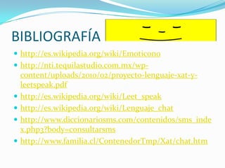 BIBLIOGRAFÍAhttp://es.wikipedia.org/wiki/Emoticonohttp://nti.tequilastudio.com.mx/wp-content/uploads/2010/02/proyecto-lenguaje-xat-y-leetspeak.pdfhttp://es.wikipedia.org/wiki/Leet_speakhttp://es.wikipedia.org/wiki/Lenguaje_chathttp://www.diccionariosms.com/contenidos/sms_index.php3?body=consultarsmshttp://www.familia.cl/ContenedorTmp/Xat/chat.htm