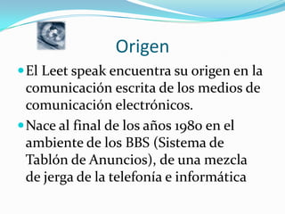 OrigenEl Leetspeak encuentra su origen en la comunicación escrita de los medios de comunicación electrónicos. Nace al final de los años 1980 en el ambiente de los BBS (Sistema de Tablón de Anuncios), de una mezcla de jerga de la telefonía e informática