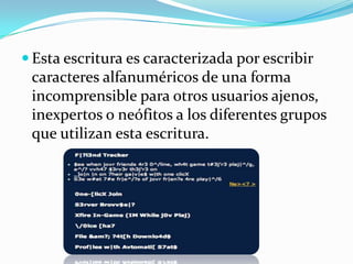 Esta escritura es caracterizada por escribir caracteres alfanuméricos de una forma incomprensible para otros usuarios ajenos, inexpertos o neófitos a los diferentes grupos que utilizan esta escritura.