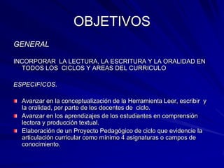 OBJETIVOSGENERALINCORPORAR  LA LECTURA, LA ESCRITURA Y LA ORALIDAD EN TODOS LOS  CICLOS Y AREAS DEL CURRICULOESPECIFICOS.Avanzar en la conceptualización de la Herramienta Leer, escribir  y la oralidad, por parte de los docentes de  ciclo.Avanzar en los aprendizajes de los estudiantes en comprensión lectora y producción textual. Elaboración de un Proyecto Pedagógico de ciclo que evidencie la articulación curricular como mínimo 4 asignaturas o campos de conocimiento.