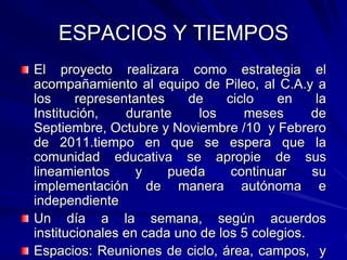 ESPACIOS Y TIEMPOSEl proyecto realizara como estrategia el acompañamiento al equipo de Pileo, al C.A.y a los representantes de ciclo en la Institución, durante los meses de Septiembre, Octubre y Noviembre /10  y Febrero de 2011.tiempo en que se espera que la comunidad educativa se apropie de sus lineamientos y pueda continuar su implementación de manera autónoma e independienteUn día a la semana, según acuerdos institucionales en cada uno de los 5 colegios.Espacios: Reuniones de ciclo, área, campos,  y aula.