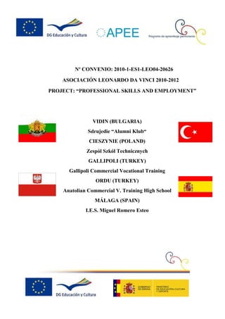 Nº CONVENIO: 2010-1-ES1-LEO04-20626

    ASOCIACIÓN LEONARDO DA VINCI 2010-2012

PROJECT: “PROFESSIONAL SKILLS AND EMPLOYMENT”




                VIDIN (BULGARIA)
              Sdrujedie “Alumni Klub“
              CIESZYNIE (POLAND)
             Zespól Szkól Technicznych
              GALLIPOLI (TURKEY)
      Gallipoli Commercial Vocational Training
                 ORDU (TURKEY)
    Anatolian Commercial V. Training High School
                MÁLAGA (SPAIN)
             I.E.S. Miguel Romero Esteo
 