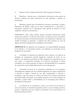 c)     Suprima o altere cualquier información sobre la gestión de derechos.

d)      Distribuya o importe para su distribución, información sobre gestión de
derechos sabiendo que dicha información ha sido suprimida o alterada sin
autorización.

e)      Distribuya, importe para su distribución, transmita, comunique o ponga a
disposición del público copias de las obras, interpretaciones o ejecuciones o
fonogramas, sabiendo que la información sobre gestión de derechos ha sido
suprimida o alterada sin autorización.”

PARÁGRAFO. Salvo orden judicial, ninguna autoridad administrativa podrá
requerir que el diseño o la selección de las partes y componentes para un producto
de consumo electrónico, de telecomunicaciones o de computación, responda a una
medida tecnológica en particular, a condición que dicho producto no viole de
alguna otra forma las disposiciones estipuladas en este artículo.

ARTÍCULO 15. Las siguientes son excepciones a la responsabilidad consagrada
en los literales a y b del artículo anterior y será aplicada en consonancia con los
parágrafos de este artículo.

a)      Actividades no infractoras de ingeniería inversa respecto a la copia de un
programa de computación obtenida legalmente, realizadas de buena fe con
respecto a los elementos particulares de dicho programa de computación que no
han estado a la disposición inmediata de la persona involucrada en dichas
actividades, con el único propósito de lograr la interoperabilidad de un programa
de computación creado independientemente con otros programas;

b)       Actividades de buena fe no infractoras, realizadas por un investigador
apropiadamente calificado que haya obtenido legalmente una copia, interpretación
o ejecución no fijada o muestra de una obra, interpretación o ejecución o
fonograma, y que haya hecho un esfuerzo de buena fe por obtener autorización
para realizar dichas actividades, en la medida necesaria, y con el único propósito de
identificar y analizar fallas y vulnerabilidades de las tecnologías para codificar y
decodificar la información;

c)       La inclusión de un componente o parte con el único fin de prevenir el
acceso de menores al contenido inapropiado en línea en una tecnología, producto,
servicio o dispositivo que por si mismo sea diferente de los mencionados en el
literal b del artículo 252 bis.
 