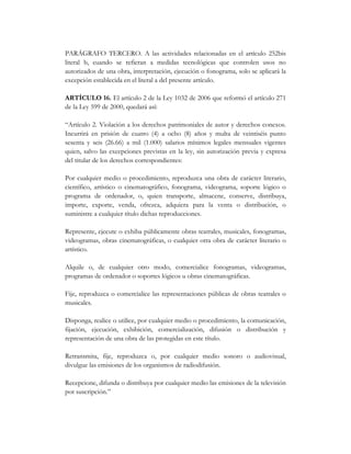 PARÁGRAFO TERCERO. A las actividades relacionadas en el artículo 252bis
literal b, cuando se refieran a medidas tecnológicas que controlen usos no
autorizados de una obra, interpretación, ejecución o fonograma, solo se aplicará la
excepción establecida en el literal a del presente artículo.

ARTÍCULO 16. El artículo 2 de la Ley 1032 de 2006 que reformó el artículo 271
de la Ley 599 de 2000, quedará así:

“Artículo 2. Violación a los derechos patrimoniales de autor y derechos conexos.
Incurrirá en prisión de cuatro (4) a ocho (8) años y multa de veintiséis punto
sesenta y seis (26.66) a mil (1.000) salarios mínimos legales mensuales vigentes
quien, salvo las excepciones previstas en la ley, sin autorización previa y expresa
del titular de los derechos correspondientes:

Por cualquier medio o procedimiento, reproduzca una obra de carácter literario,
científico, artístico o cinematográfico, fonograma, videograma, soporte lógico o
programa de ordenador, o, quien transporte, almacene, conserve, distribuya,
importe, exporte, venda, ofrezca, adquiera para la venta o distribución, o
suministre a cualquier título dichas reproducciones.

Represente, ejecute o exhiba públicamente obras teatrales, musicales, fonogramas,
videogramas, obras cinematográficas, o cualquier otra obra de carácter literario o
artístico.

Alquile o, de cualquier otro modo, comercialice fonogramas, videogramas,
programas de ordenador o soportes lógicos u obras cinematográficas.

Fije, reproduzca o comercialice las representaciones públicas de obras teatrales o
musicales.

Disponga, realice o utilice, por cualquier medio o procedimiento, la comunicación,
fijación, ejecución, exhibición, comercialización, difusión o distribución y
representación de una obra de las protegidas en este título.

Retransmita, fije, reproduzca o, por cualquier medio sonoro o audiovisual,
divulgue las emisiones de los organismos de radiodifusión.

Recepcione, difunda o distribuya por cualquier medio las emisiones de la televisión
por suscripción.”
 