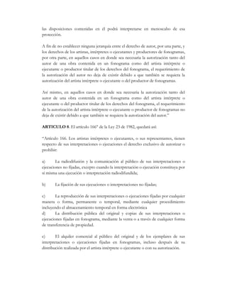 las disposiciones contenidas en él podrá interpretarse en menoscabo de esa
protección.

A fin de no establecer ninguna jerarquía entre el derecho de autor, por una parte, y
los derechos de los artistas, intérpretes o ejecutantes y productores de fonogramas,
por otra parte, en aquellos casos en donde sea necesaria la autorización tanto del
autor de una obra contenida en un fonograma como del artista intérprete o
ejecutante o productor titular de los derechos del fonograma, el requerimiento de
la autorización del autor no deja de existir debido a que también se requiera la
autorización del artista intérprete o ejecutante o del productor de fonogramas.

Así mismo, en aquellos casos en donde sea necesaria la autorización tanto del
autor de una obra contenida en un fonograma como del artista intérprete o
ejecutante o del productor titular de los derechos del fonograma, el requerimiento
de la autorización del artista intérprete o ejecutante o productor de fonogramas no
deja de existir debido a que también se requiera la autorización del autor.”

ARTICULO 8. El artículo 166° de la Ley 23 de 1982, quedará así:

“Artículo 166. Los artistas intérpretes o ejecutantes, o sus representantes, tienen
respecto de sus interpretaciones o ejecuciones el derecho exclusivo de autorizar o
prohibir:

a)      La radiodifusión y la comunicación al público de sus interpretaciones o
ejecuciones no fijadas, excepto cuando la interpretación o ejecución constituya por
sí misma una ejecución o interpretación radiodifundida;

b)     La fijación de sus ejecuciones o interpretaciones no fijadas;

c)      La reproducción de sus interpretaciones o ejecuciones fijadas por cualquier
manera o forma, permanente o temporal, mediante cualquier procedimiento
incluyendo el almacenamiento temporal en forma electrónica
d)      La distribución pública del original y copias de sus interpretaciones o
ejecuciones fijadas en fonograma, mediante la venta o a través de cualquier forma
de transferencia de propiedad.

e)      El alquiler comercial al público del original y de los ejemplares de sus
interpretaciones o ejecuciones fijadas en fonogramas, incluso después de su
distribución realizada por el artista intérprete o ejecutante o con su autorización.
 