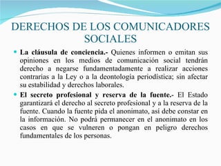 DERECHOS DE LOS COMUNICADORES SOCIALES L a cláusula de conciencia.-  Quienes informen o emitan sus opiniones en los medios de comunicación social tendrán derecho a negarse fundamentadamente a realizar acciones contrarias a la Ley o a la deontología periodística; sin afectar su estabilidad y derechos laborales.  El secreto profesional y reserva de la fuente. - El Estado garantizará el derecho al secreto profesional y a la reserva de la fuente. Cuando la fuente pida el anonimato, así debe constar en la información. No podrá permanecer en el anonimato en los casos en que se vulneren o pongan en peligro derechos fundamentales de los personas . 
