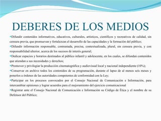 DEBERES DE LOS MEDIOS Difundir contenidos informativos, educativos, culturales, artísticos, científicos y recreativos de calidad, sin censura previa, que promuevan y fortalezcan el desarrollo de las capacidades y la formación del público;    Difundir información responsable, contrastada, precisa, contextualizada, plural, sin censura previa, y con responsabilidad ulterior, acerca de los sucesos de interés general; Dedicar espacios y horarios destinados al público infantil y adolescente, en los cuales, se difundan contenidos que atiendan a sus necesidades y derechos;  Promover y privilegiar la producción cinematográfica y audiovisual local y nacional independiente (10%);  Conservar en archivo todos los contenidos de su programación, durante el lapso de al menos seis meses y ponerlos a órdenes de las autoridades competentes de conformidad con la Ley; Participar en los procesos convocados por el Consejo Nacional de Comunicación e Información, para intercambiar opiniones y lograr acuerdos para el mejoramiento del ejercicio comunicacional Registrar ante el Consejo Nacional de Comunicación e Información su Código de Ética y el nombre de su Defensor del Público; 