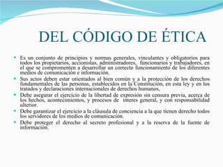 DEL CÓDIGO DE ÉTICA Es un conjunto de principios y normas generales, vinculantes y obligatorios para todos los propietarios, accionistas, administradores,  funcionarios y trabajadores, en el que se compromenten a desarrollar un correcto funcionamiento de los diferentes medios de comunicación e información. Sus actos deben estar orientados al bien común y a la protección de los derechos fundamentales de las personas, establecidos en la Constitución, en esta ley y en los tratados y declaraciones internacionales de derechos humanos, Debe asegurar el ejercicio de la libertad de expresión sin censura previa, acerca de los hechos, acontecimientos, y procesos de  interes general, y con responsabilidad ulterior. Debe garantizar el ejercicio a la cláusula de conciencia a la que tienen derecho todos los servidores de los medios de comunicación. Debe proteger el derecho al secreto profesional y a la reserva de la fuente de información.  