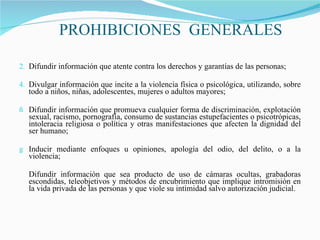 PROHIBICIONES  GENERALES Difundir información que atente contra los derechos y garantías de las personas; Divulgar información que incite a la violencia física o psicológica, utilizando, sobre todo a niños, niñas, adolescentes, mujeres o adultos mayores; Difundir información que promueva cualquier forma de discriminación, explotación sexual, racismo, pornografía, consumo de sustancias estupefacientes o psicotrópicas, intoleracia religiosa o política y otras manifestaciones que afecten la dignidad del ser humano; Inducir mediante enfoques u opiniones, apología del odio, del delito, o a la violencia; Difundir información que sea producto de uso de cámaras ocultas, grabadoras escondidas, teleobjetivos y métodos de encubrimiento que implique intromisión en la vida privada de las personas y que viole su intimidad salvo autorización judicial. 
