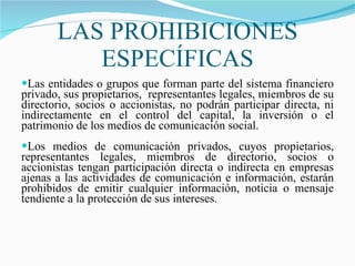 LAS PROHIBICIONES ESPECÍFICAS Las entidades o grupos que forman parte del sistema financiero privado, sus propietarios,  representantes legales, miembros de su directorio, socios o accionistas, no podrán participar directa, ni indirectamente en el control del capital, la inversión o el patrimonio de los medios de comunicación social.  Los medios de comunicación privados, cuyos propietarios, representantes legales, miembros de directorio, socios o accionistas tengan participación directa o indirecta en empresas ajenas a las actividades de comunicación e información, estarán prohibidos de emitir cualquier información, noticia o mensaje tendiente a la protección de sus intereses. 