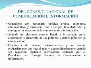 DEL CONSEJO NACIONAL DE COMUNICACIÓN E INFORMACIÓN Organismo con personería jurídica propia, autonomía administrativa y financiera, que tiene por finalidad velar y consagrar los derechos de la comunicación e información.  Articula las relaciones entre el Estado y la sociedad en la elaboración y desarrollo de las políticas y planes públicos de comunicación. Funcionará de manera desconcentrada y se reunirá ordinariamente una vez al mes y extraordinariamente cuando sea requerido mediante convocatoria realizada por el Presidente del Consejo Nacional de Comunicación e Información. 