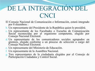 DE LA INTEGRACIÓN DEL CNCI El Consejo Nacional de Comunicación e Información, estará integrado por 8 miembros : Un representante del Presidente de la República quien lo presidirá. Un representante de los Facultades o Escuelas de Comunicación Social reconocidas por el organismo competente, elegido por Consejo Nacional Electoral. Un representante de los comunicadores sociales agrupados en gremios, elegido conforme a un proceso de selección a cargo del Consejo Nacional Electoral. Un representante del Ministerio de Educación. Un representante de la Asamblea Nacional. Tres representantes de la ciudadanía elegidos por el Consejo de Participación Ciudadana y Control Social. 