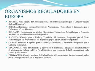 ORGANISMOS REGULADORES EN EUROPA AUSTRIA: Junta Federal de Comunicaciones, 5 miembros designados por el Canciller Federal (Jefe del Ejecutivo). BÉLGICA (Francesa): Consejo Superior del Audiovisual, 10 miembros, 7 designados por el Parlamento y 3 por Gobierno. BULGARIA: Consejo para los Medios Electrónicos, 9 miembros, 5 elegidos por la Asamblea Nacional y 4 por el Presidente de la República. R. CHECA: Consejo para la Radio y Televisión, 13 miembros, designados por el Primer Ministro según las propuestas de los diferentes grupos de la Cámara de Diputados. CHIPRE: Autoridad Chipriota para la Radio y Televisión, 7 miembros designados por el Gabinete Ministerial. DINAMARCA: Junta para la Radio y Televisión, 8 miembros, 7 designados directamente por el Ministerio de Cultura y el 8vo. Por el Ministerio  por propuesta de la Organización de radio y entes y televidentes. ESLOVAQUIA: Consejo Nacional de Radiodifusión y Retransmisión, 9 miembros designados por el Consejo Nacional  de la República Eslovaca. 