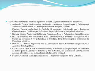 ESPAÑA: No existe una autoridad reguladora nacional. Algunas autonomías las han creado: Andalucía: Consejo Audiovisual de  Andalucía, 11 miembros designados por el Parlamento de Andalucía con mayoría de 3/5 previa propuesta del Consejo de Gobierno. Cataluña: Consejo Audiovisual de Cataluña, 10 miembros, 9 designados por el Parlamento (Generalitat) y su Presidente por el Gobierno, luego de haber escuchado a los 9 miembros. Navarra: Consejo Audiovisual de Navarra, 7 miembros, 5 por el Parlamento y 2 por el Gobierno. ITALIA: Autoridad para las Garantías en las Comunicaciones, 9 miembros, 4 designados por la Cámara de Diputados, 4 por el Senado, y el Presidente de la República previa nominación del Consejo de Ministros. PORTUGAL: Entidad Reguladora para la Comunicación Social, 5 miembros designados por la Asamblea de la República. REINO UNIDO: (OFICINA de Comunicaciones), 9 miembros, 6 designados por los Secretarios de Estado para el Comercio e Industria y para la Cultura, los Medios y el Deporte, quienes designan a los otros 3, que incluye la autoridad ejecutiva principal. SUECIA: Comisión Sueca de Radiodifusión, 11 miembros designados por el Gobierno.   