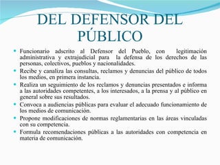 DEL DEFENSOR DEL PÚBLICO Funcionario adscrito al Defensor del Pueblo, con  legitimación administrativa y extrajudicial para  la defensa de los derechos de las personas, colectivos, pueblos y nacionalidades. Recibe y canaliza las consultas, reclamos y denuncias del público de todos los medios, en primera instancia.   Realiza un seguimiento de los reclamos y denuncias presentados e informa a las autoridades competentes, a los interesados, a la prensa y al público en general sobre sus resultados. Convoca a audiencias públicas para evaluar el adecuado funcionamiento de los medios de comunicación.  Propone modificaciones de normas reglamentarias en las áreas vinculadas con su competencia. Formula recomendaciones públicas a las autoridades con competencia en materia de comunicación. 