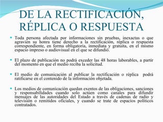 DE LA RECTIFICACIÓN, RÉPLICA O RESPUESTA Toda persona afectada por informaciones sin pruebas, inexactas o que agravien su honra tiene derecho a la rectificación, réplica o respuesta correspondiente, en forma obligatoria, inmediata y gratuita, en el mismo espacio impreso o audiovisual en el que se difundió.  El plazo de publicación no podrá exceder las 48 horas laborables, a partir del momento en que el medio reciba la solicitud.  El medio de comunicación al publicar la rectificación o réplica  podrá ratificarse en el contenido de la información objetada.  Los medios de comunicación quedan exentos de las obligaciones, sanciones y responsabilidades cuando solo actúen como canales para difundir mensajes de las autoridades del Estado a través de cadenas de radio y televisión o remitidos oficiales, y cuando se trate de espacios políticos contratados.  