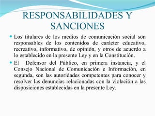 RESPONSABILIDADES Y SANCIONES Los titulares de los medios de comunicación social son responsables de los contenidos de carácter educativo, recreativo, informativo, de opinión, y otros de acuerdo a lo establecido en la presente Ley y en la Constitución. El  Defensor del Público, en primera instancia, y el Consejo Nacional de Comunicación e Información, en segunda, son las autoridades competentes para conocer y resolver las denuncias relacionadas con la violación a las disposiciones establecidas en la presente Ley.  