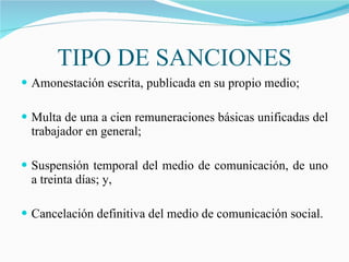 TIPO DE SANCIONES Amonestación escrita, publicada en su propio medio; Multa de una a cien remuneraciones básicas unificadas del trabajador en general; Suspensión temporal del medio de comunicación, de uno a treinta días; y, Cancelación definitiva del medio de comunicación social. 