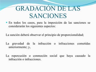 GRADACIÓN DE LAS SANCIONES En todos los casos, para la imposición de las sanciones se considerarán los siguientes aspectos:   La sanción deberá observar el principio de proporcionalidad; La gravedad de la infracción o infracciones cometidas anteriormente; y, La repercusión o conmoción social que haya causado la infracción o infracciones. 