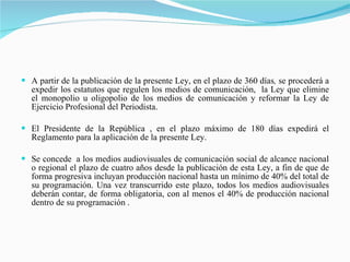 A partir de la publicación de la presente Ley, en el plazo de 360 días ,  se procederá a expedir los estatutos que regulen los medios de comunicación,  la Ley que elimine el monopolio u oligopolio de los medios de comunicación y reformar la Ley de Ejercicio Profesional del Periodista. El Presidente de la República , en el plazo máximo de 180 días expedirá el Reglamento para la aplicación de la presente Ley. Se concede  a los medios audiovisuales de comunicación social de alcance nacional o regional el plazo de cuatro años desde la publicación de esta Ley, a fin de que de forma progresiva incluyan producción nacional hasta un mínimo de 40% del total de su programación. Una vez transcurrido este plazo, todos los medios audiovisuales deberán contar, de forma obligatoria, con al menos el 40% de producción nacional dentro de su programación . 