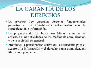 LA GARANTÍA DE LOS DERECHOS La presente Ley garantiza derechos fundamentales previstos en la Constitución relacionados con la comunicación e información. La propuesta de ley busca simplificar la normativa aplicable a las actividades de los medios de comunicación y de la sociedad en general. Promueve la participación activa de la ciudadanía para el acceso a la información y el derecho a una comunicación libre e independiente. 