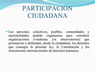 PARTICIPACIÓN CIUDADANA Las personas, colectivos, pueblos, comunidades y nacionalidades podrán organizarse para constituir organizaciones (veedurías y/u observatorios) que promuevan y defiendan, desde la ciudadanía, los derechos que consagra la presente ley, la Constitución y los instrumentos internacionales de derechos humanos. 