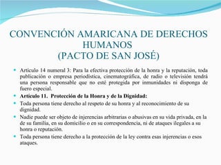 CONVENCIÓN AMARICANA DE DERECHOS HUMANOS  (PACTO DE SAN JOSÉ) Artículo 14 numeral 3: Para la efectiva protección de la honra y la reputación, toda publicación o empresa periodística, cinematográfica, de radio o televisión tendrá una persona responsable que no esté protegida por inmunidades ni disponga de fuero especial. Artículo 11.  Protección de la Honra y de la Dignidad: Toda persona tiene derecho al respeto de su honra y al reconocimiento de su dignidad. Nadie puede ser objeto de injerencias arbitrarias o abusivas en su vida privada, en la de su familia, en su domicilio o en su correspondencia, ni de ataques ilegales a su honra o reputación. Toda persona tiene derecho a la protección de la ley contra esas injerencias o esos ataques. 