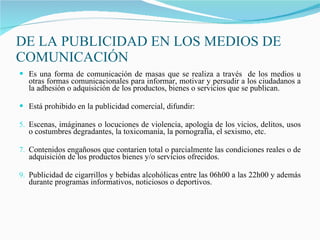 DE LA PUBLICIDAD EN LOS MEDIOS DE COMUNICACIÓN Es una forma de comunicación de masas que se realiza a través  de los medios u otras formas comunicacionales para informar, motivar y persudir a los ciudadanos a la adhesión o adquisición de los productos, bienes o servicios que se publican. Está prohibido en la publicidad comercial, difundir: Escenas, imáginanes o locuciones de violencia, apología de los vicios, delitos, usos o costumbres degradantes, la toxicomanía, la pornografía, el sexismo, etc. Contenidos engañosos que contarien total o parcialmente las condiciones reales o de adquisición de los productos bienes y/o servicios ofrecidos. Publicidad de cigarrillos y bebidas alcohólicas entre las 06h00 a las 22h00 y además durante programas informativos, noticiosos o deportivos.  