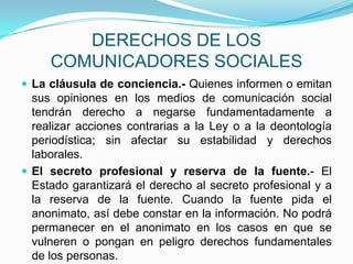 DERECHOS DE LOS COMUNICADORES SOCIALESLa cláusula de conciencia.- Quienes informen o emitan sus opiniones en los medios de comunicación social tendrán derecho a negarse fundamentadamente a realizar acciones contrarias a la Ley o a la deontología periodística; sin afectar su estabilidad y derechos laborales.  El secreto profesional y reserva de la fuente.- El Estado garantizará el derecho al secreto profesional y a la reserva de la fuente. Cuando la fuente pida el anonimato, así debe constar en la información. No podrá permanecer en el anonimato en los casos en que se vulneren o pongan en peligro derechos fundamentales de los personas.