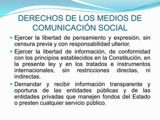 DERECHOS DE LOS MEDIOS DE COMUNICACIÓN SOCIALEjercer la libertad de pensamiento y expresión, sin censura previa y con responsabilidad ulterior. Ejercer la libertad de información, de conformidad con los principios establecidos en la Constitución, en la presente ley y en los tratados e instrumentos internacionales, sin restricciones directas, ni indirectas.Demandar y recibir información transparente y oportuna de las entidades públicas y de las entidades privadas que manejen fondos del Estado o presten cualquier servicio público.