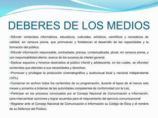 DEBERES DE LOS MEDIOSDifundir contenidos informativos, educativos, culturales, artísticos, científicos y recreativos de calidad, sin censura previa, que promuevan y fortalezcan el desarrollo de las capacidades y la formación del público;   Difundir información responsable, contrastada, precisa, contextualizada, plural, sin censura previa, y con responsabilidad ulterior, acerca de los sucesos de interés general;Dedicar espacios y horarios destinados al público infantil y adolescente, en los cuales, se difundan contenidos que atiendan a sus necesidades y derechos; Promover y privilegiar la producción cinematográfica y audiovisual local y nacional independiente (10%); Conservar en archivo todos los contenidos de su programación, durante el lapso de al menos seis meses y ponerlos a órdenes de las autoridades competentes de conformidad con la Ley;Participar en los procesos convocados por el Consejo Nacional de Comunicación e Información, para intercambiar opiniones y lograr acuerdos para el mejoramiento del ejercicio comunicacionalRegistrar ante el Consejo Nacional de Comunicación e Información su Código de Ética y el nombre de su Defensor del Público;