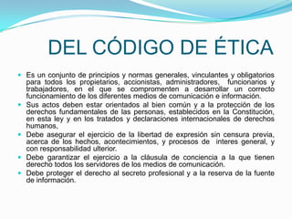  	DEL CÓDIGO DE ÉTICAEs un conjunto de principios y normas generales, vinculantes y obligatorios para todos los propietarios, accionistas, administradores,  funcionarios y trabajadores, en el que se compromenten a desarrollar un correcto funcionamiento de los diferentes medios de comunicación e información.Sus actos deben estar orientados al bien común y a la protección de los derechos fundamentales de las personas, establecidos en la Constitución, en esta ley y en los tratados y declaraciones internacionales de derechos humanos,Debe asegurar el ejercicio de la libertad de expresión sin censura previa, acerca de los hechos, acontecimientos, y procesos de  interes general, y con responsabilidad ulterior.Debe garantizar el ejercicio a la cláusula de conciencia a la que tienen derecho todos los servidores de los medios de comunicación.Debe proteger el derecho al secreto profesional y a la reserva de la fuente de información.   