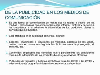 DE LA PUBLICIDAD EN LOS MEDIOS DE COMUNICACIÓNEs una forma de comunicación de masas que se realiza a través  de los medios u otras formas comunicacionales para informar, motivar y persudir a los ciudadanos a la adhesión o adquisición de los productos, bienes o servicios que se publican.Está prohibido en la publicidad comercial, difundir:Escenas, imáginanes o locuciones de violencia, apología de los vicios, delitos, usos o costumbres degradantes, la toxicomanía, la pornografía, el sexismo, etc.Contenidos engañosos que contarien total o parcialmente las condiciones reales o de adquisición de los productos bienes y/o servicios ofrecidos.Publicidad de cigarrillos y bebidas alcohólicas entre las 06h00 a las 22h00 y además durante programas informativos, noticiosos o deportivos.  
