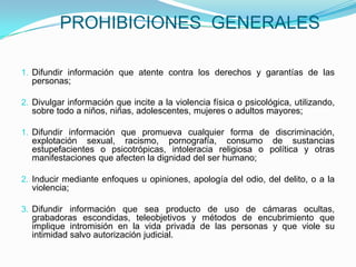 PROHIBICIONES  GENERALESDifundir información que atente contra los derechos y garantías de las personas;Divulgar información que incite a la violencia física o psicológica, utilizando, sobre todo a niños, niñas, adolescentes, mujeres o adultos mayores;Difundir información que promueva cualquier forma de discriminación, explotación sexual, racismo, pornografía, consumo de sustancias estupefacientes o psicotrópicas, intoleracia religiosa o política y otras manifestaciones que afecten la dignidad del ser humano;Inducir mediante enfoques u opiniones, apología del odio, del delito, o a la violencia;Difundir información que sea producto de uso de cámaras ocultas, grabadoras escondidas, teleobjetivos y métodos de encubrimiento que implique intromisión en la vida privada de las personas y que viole su intimidad salvo autorización judicial.