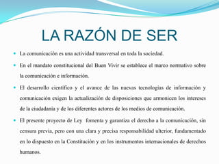 LA RAZÓN DE SERLa comunicación es una actividad transversal en toda la sociedad.En el mandato constitucional del Buen Vivir se establece el marco normativo sobre la comunicación e información.El desarrollo científico y el avance de las nuevas tecnologías de información y comunicación exigen la actualización de disposiciones que armonicen los intereses de la ciudadanía y de los diferentes actores de los medios de comunicación.El presente proyecto de Ley  fomenta y garantiza el derecho a la comunicación, sin censura previa, pero con una clara y precisa responsabilidad ulterior, fundamentado en lo dispuesto en la Constitución y en los instrumentos internacionales de derechos humanos.