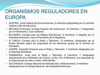 ORGANISMOS REGULADORES EN EUROPAAUSTRIA: Junta Federal de Comunicaciones, 5 miembros designados por el Canciller Federal (Jefe del Ejecutivo).BÉLGICA (Francesa): Consejo Superior del Audiovisual, 10 miembros, 7 designados por el Parlamento y 3 por Gobierno.BULGARIA: Consejo para los Medios Electrónicos, 9 miembros, 5 elegidos por la Asamblea Nacional y 4 por el Presidente de la República.R. CHECA: Consejo para la Radio y Televisión, 13 miembros, designados por el Primer Ministro según las propuestas de los diferentes grupos de la Cámara de Diputados.CHIPRE: Autoridad Chipriota para la Radio y Televisión, 7 miembros designados por el Gabinete Ministerial.DINAMARCA: Junta para la Radio y Televisión, 8 miembros, 7 designados directamente por el Ministerio de Cultura y el 8vo. Por el Ministerio  por propuesta de la Organización de radio y entes y televidentes.ESLOVAQUIA: Consejo Nacional de Radiodifusión y Retransmisión, 9 miembros designados por el Consejo Nacional  de la República Eslovaca.